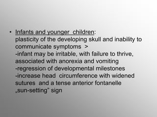 • Infants and younger children:
plasticity of the developing skull and inability to
communicate symptoms >
-infant may be irritable, with failure to thrive,
associated with anorexia and vomiting
-regression of developmental milestones
-increase head circumference with widened
sutures and a tense anterior fontanelle
„sun-setting” sign
 