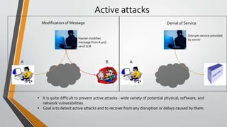 Active attacks
Hacker modifies
message from A and
send to B
A B
Disrupts service provided
by server
A
Modification of Message Denial of Service
• It is quite difficult to prevent active attacks - wide variety of potential physical, software, and
network vulnerabilities.
• Goal is to detect active attacks and to recover from any disruption or delays caused by them.
 