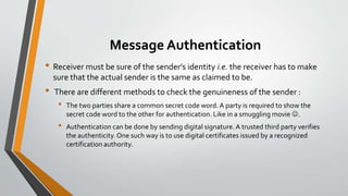 Message Authentication
• Receiver must be sure of the sender's identity i.e. the receiver has to make
sure that the actual sender is the same as claimed to be.
• There are different methods to check the genuineness of the sender :
• The two parties share a common secret code word. A party is required to show the
secret code word to the other for authentication. Like in a smuggling movie .
• Authentication can be done by sending digital signature.A trusted third party verifies
the authenticity.One such way is to use digital certificates issued by a recognized
certification authority.
 