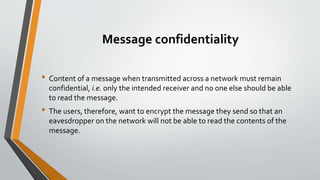 Message confidentiality
• Content of a message when transmitted across a network must remain
confidential, i.e. only the intended receiver and no one else should be able
to read the message.
• The users, therefore, want to encrypt the message they send so that an
eavesdropper on the network will not be able to read the contents of the
message.
 