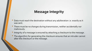 Message Integrity
• Data must reach the destination without any adulteration i.e. exactly as it
was sent.
• There must be no changes during transmission, neither accidentally nor
maliciously.
• Integrity of a message is ensured by attaching a checksum to the message.
• The algorithm for generating the checksum ensures that an intruder cannot
alter the checksum or the message.
 