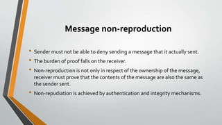 Message non-reproduction
• Sender must not be able to deny sending a message that it actually sent.
• The burden of proof falls on the receiver.
• Non-reproduction is not only in respect of the ownership of the message,
receiver must prove that the contents of the message are also the same as
the sender sent.
• Non-repudiation is achieved by authentication and integrity mechanisms.
 