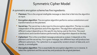 Symmetric Cipher Model
A symmetric encryption scheme has five ingredients:
• Plaintext:This is the original intelligible message or data that is fed into the algorithm
as input.
• Encryption algorithm:The encryption algorithm performs various substitutions and
transformations on the plaintext.
• Secret key:The secret key is also input to the encryption algorithm.The key is a value
independent of the plaintext and of the algorithm.The algorithm will produce a
different output depending on the specific key being used at the time.The exact
substitutions and transformations performed by the algorithm depend on the key.
• Ciphertext:This is the scrambled message produced as output. It depends on the
plaintext and the secret key. For a given message, two different keys will produce two
different ciphertexts.The ciphertext is an apparently random stream of data and, as it
stands, is unintelligible.
• Decryption algorithm:This is essentially the encryption algorithm run in reverse. It
takes the ciphertext and the secret key and produces the original plaintext.
 
