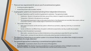 • There are two requirements for secure use of conventional encryption:
• A strong encryption algorithm
• A secret key known only to sender / receiver
• Cryptographic systems are characterized along three independent dimensions:
• The type of operations used for transforming plaintext to ciphertext -Two general principles:
• Substitution : Element in the plaintext (bit, letter, group of bits or letters) is mapped into another element.
• Transposition : Elements in the plaintext are rearranged.
• The fundamental requirement is that no information be lost (that is, that all operations are reversible). Most systems, referred
to as product systems, involve multiple stages of substitutions and transpositions.
• The number of keys used:
• Both sender and receiver use the same key system is referred to as symmetric, single-key, secret-key, or conventional
encryption.
• Sender and Receiver use different keys, the system is referred to as asymmetric, two-key, or public-key encryption.
• The way in which the plaintext is processed :
• Block cipher : processes the input one block of elements at a time, producing an output block for each input block.
• Stream cipher : processes the input elements continuously, producing output one element at a time.
• The objective of attacking an encryption system is to recover the key in use rather then simply to recover
the plaintext of a single ciphertext.
• Two general approaches to attacking a conventional encryption scheme
• Cryptanalysis : Cryptanalytic attacks rely on the nature of the algorithm.
• Brute-force attack:The attacker tries every possible key on a piece of ciphertext until an intelligible translation into
plaintext is obtained. On average, half of all possible keys must be tried to achieve success.
 