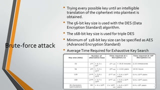 Brute-force attack
• Trying every possible key until an intelligible
translation of the ciphertext into plaintext is
obtained.
• The 56-bit key size is used with the DES (Data
Encryption Standard) algorithm.
• The 168-bit key size is used for triple DES
• Minimum of 128-bit key size can be specified as AES
(Advanced Encryption Standard)
• AverageTime Required for Exhaustive Key Search
 