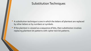 SubstitutionTechniques
• A substitution technique is one in which the letters of plaintext are replaced
by other letters or by numbers or symbols.
• If the plaintext is viewed as a sequence of bits, then substitution involves
replacing plaintext bit patterns with cipher text bit patterns.
 