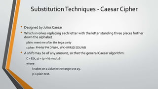 SubstitutionTechniques - Caesar Cipher
• Designed by Julius Caesar
• Which involves replacing each letter with the letter standing three places further
down the alphabet
plain: meet me after the toga party
cipher: PHHW PH DIWHU WKHWRJD SDUWB
• A shift may be of any amount, so that the general Caesar algorithm:
C = E(k, p) = (p + k) mod 26
where
k takes on a value in the range 1 to 25.
p is plain text.
 