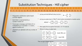 SubstitutionTechniques - Hill cipher
• Polygraphic substitution cipher based
on linear algebra.
• Each letter is represented by a
number modulo 26.
• To encrypt a message, each block of n is
multiplied by an invertible n × n matrix,
against modulus 26.
• adapted to an alphabet with any number of
letters
A B C D E F G H I J K L M N O P Q R S T U V W X Y Z
0 1 2 3 4 5 6 7 8 9 10 11 12 13 14 15 16 17 18 19 20 21 22 23 24 25
• Let say we had defined a key (2x2) as :
• Let say our plain text is “HELP” which when converted to modulo vector:
• Now apply the encryption formula C = K * P mod 26.
• Where K is key, p is plain text.
Then we get chipper text as :
 