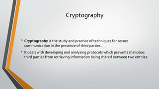 Cryptography
• Cryptography is the study and practice of techniques for secure
communication in the presence of third parties.
• It deals with developing and analysing protocols which prevents malicious
third parties from retrieving information being shared between two entities.
 