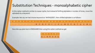 SubstitutionTechniques - monoalphabetic cipher
A B C D E F G H I J K L M N O P Q R S T U V W X Y Z
A V E N G E R S B C D F H I J K L M O P Q T U V W X
In this cipher method is similar to ceasar cipher, but instead of shifting alphabets n number of times, move the
alphabets by a keyword.
Example: lets say we had choose keyword as “AVENGERS”, then shifted alphabet is as follows :
Now lets say plain text is ENDGAME then using this cipher method we get
E N D G A M E
G I N R A H G
 