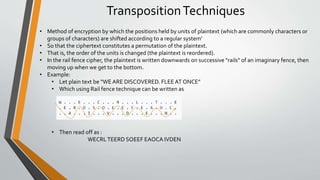 TranspositionTechniques
• Method of encryption by which the positions held by units of plaintext (which are commonly characters or
groups of characters) are shifted according to a regular system’
• So that the ciphertext constitutes a permutation of the plaintext.
• That is, the order of the units is changed (the plaintext is reordered).
• In the rail fence cipher, the plaintext is written downwards on successive "rails" of an imaginary fence, then
moving up when we get to the bottom.
• Example:
• Let plain text be “WE ARE DISCOVERED. FLEEAT ONCE”
• Which using Rail fence technique can be written as
• Then read off as :
WECRLTEERD SOEEF EAOCA IVDEN
 