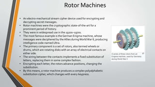 Rotor Machines
• An electro-mechanical stream cipher device used for encrypting and
decrypting secret messages.
• Rotor machines were the cryptographic state-of-the-art for a
prominent period of history.
• They were in widespread use in the 1920s–1970s.
• The most famous example is the German Enigma machine, whose
messages were deciphered by the Allies duringWorldWar II, producing
intelligence code-named Ultra.
• The primary component is a set of rotors, also termed wheels or
drums, which are rotating disks with an array of electrical contacts on
either side.
• The wiring between the contacts implements a fixed substitution of
letters, replacing them in some complex fashion.
• Encrypting each letter, the rotors advance positions, changing the
substitution.
• By this means, a rotor machine produces a complex polyalphabetic
substitution cipher, which changes with every keypress.
 