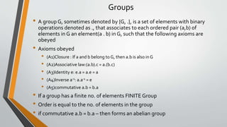 Groups
• A groupG, sometimes denoted by {G, .}, is a set of elements with binary
operations denoted as ., that associates to each ordered pair (a,b) of
elements in G an element(a . b) in G, such that the following axioms are
obeyed
• Axioms obeyed
• (A1)Closure : If a and b belong to G, then a.b is also in G
• (A2)Associative law:(a.b).c = a.(b.c)
• (A3)Identity e: e.a = a.e = a
• (A4)Inverse a-1: a.a-1 = e
• (A5)commutative a.b = b.a
• If a group has a finite no. of elements FINITE Group
• Order is equal to the no. of elements in the group
• if commutative a.b = b.a – then forms an abelian group
 