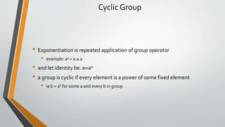 Cyclic Group
• Exponentiation is repeated application of group operator
• example: a3 = a.a.a
• and let identity be: e=a0
• a group is cyclic if every element is a power of some fixed element
• ie b = ak for some a and every b in group
 