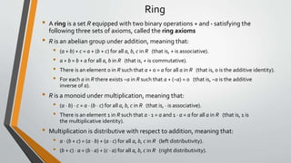 Ring
• A ring is a set R equipped with two binary operations + and · satisfying the
following three sets of axioms, called the ring axioms
• R is an abelian group under addition, meaning that:
• (a + b) + c = a + (b + c) for all a, b, c in R (that is, + is associative).
• a + b = b + a for all a, b in R (that is, + is commutative).
• There is an element 0 in R such that a + 0 = a for all a in R (that is, 0 is the additive identity).
• For each a in R there exists −a in R such that a + (−a) = 0 (that is, −a is the additive
inverse of a).
• R is a monoid under multiplication, meaning that:
• (a · b) · c = a · (b · c) for all a, b, c in R (that is, · is associative).
• There is an element 1 in R such that a · 1 = a and 1 · a = a for all a in R (that is, 1 is
the multiplicative identity).
• Multiplication is distributive with respect to addition, meaning that:
• a ⋅ (b + c) = (a · b) + (a · c) for all a, b, c in R (left distributivity).
• (b + c) · a = (b · a) + (c · a) for all a, b, c in R (right distributivity).
 