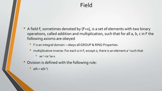 Field
• A field F, sometimes denoted by {F+x}, is a set of elements with two binary
operations, called addition and multiplication, such that for all a, b, c in F the
following axioms are obeyed
• F is an integral domain – obeys all GROUP & RING Properties.
• multiplicative inverse: For each a in F, except 0, there is an element a‐1 such that
• aa‐1 =(a‐1)a=1
• Division is defined with the following rule:
• a/b = a(b-1)
 