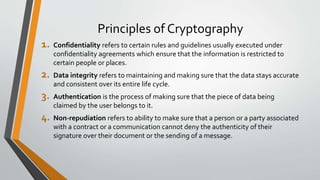 Principles of Cryptography
1. Confidentiality refers to certain rules and guidelines usually executed under
confidentiality agreements which ensure that the information is restricted to
certain people or places.
2. Data integrity refers to maintaining and making sure that the data stays accurate
and consistent over its entire life cycle.
3. Authentication is the process of making sure that the piece of data being
claimed by the user belongs to it.
4. Non-repudiation refers to ability to make sure that a person or a party associated
with a contract or a communication cannot deny the authenticity of their
signature over their document or the sending of a message.
 