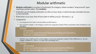 Modular arithmetic
• Modular arithmetic is a system of arithmetic for integers, where numbers "wrap around" upon
reaching a certain value—the modulus
• A familiar use of modular arithmetic is in the 12-hour clock, in which the day is divided into two
12-hour periods.
• If the time is 7:00 now, then 8 hours later it will be 3:00 [(7 + 8) mod 12 = 3]
• Congruence
• a is congruent to b mod n can be written as a≡b (mod n).
• For a positive integer n, the integers a and b are congruent mod(n) if their remainders when divided by n are
the same.
• Another way of defining this is that integers a and b are congruent mod(n) if their difference (a - b) is an
integer multiple of n, that is, if (a-b)/n has a remainder of 0.
Example:
52≡24(mod7)
52 and 24 are congruent (mod 7) because 52(mod7)=3 and 24(mod7)=3.
Note that = is different from ≡.
Example:
36≡10(mod13)
36 and 10 are said to be congruent (mod 13) because their difference
36 - 10 = 26 is an integer multiple of n=13, that is, 26 = 2 x 13.
 