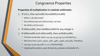 Congruence Properties
Properties of multiplication in modular arithmetic:
1. If a⋅b=c, then a(modN)⋅b(modN)≡c(modN).
• What is (8×16)(mod7)?
• Since 8≡1(mod7) and 16≡2(mod7), we have
• (8×16)≡(1×2)≡2(mod7).
2. If a≡b(modN), then ka≡kb(modN) for any integer k.
3. If a≡b(modN) and c≡d(modN), then ac≡bd(modN).
• Find the remainder when 124⋅134⋅23⋅49⋅235⋅13 is divided by 3.
• We know that 124≡1, 134≡2, 23≡2, 49≡1, 235≡1, and 13≡1.Therefore,
• 124⋅134⋅23⋅49⋅235⋅13≡1⋅2⋅2⋅1⋅1⋅1≡4≡1(mod3),
• implying the product, upon division by 3, leaves a remainder of 1.
 