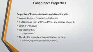 Congruence Properties
Properties of Exponentiation in modular arithmetic:
• exponentiation is repeated multiplication
• If a≡b(modN), then ak≡bk(modN) for any positive integer k.
• What is 316(mod4)?
• We observe that
• 32≡9≡1(mod4).
• Then by the property of exponentiation, we have
• 316(mod4)​≡(32)8(mod4)≡(1)8(mod4)≡1(mod4).
 