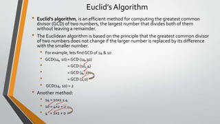 Euclid’s Algorithm
• Euclid's algorithm, is an efficient method for computing the greatest common
divisor (GCD) of two numbers, the largest number that divides both of them
without leaving a remainder.
• The Euclidean algorithm is based on the principle that the greatest common divisor
of two numbers does not change if the larger number is replaced by its difference
with the smaller number.
• For example, lets find GCD of 14 & 10
• GCD(14, 10) = GCD (14,10)
• = GCD (10, 4)
• = GCD (4, 2)
• = GCD (2,0)
• GCD(14, 10) = 2
• Another method:
• 14 = 10x1 + 4
• 10 = 4x2 + 2
• 4 = 2x2 + 0
 