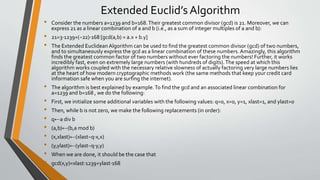 Extended Euclid’s Algorithm
• Consider the numbers a=1239 and b=168.Their greatest common divisor (gcd) is 21. Moreover, we can
express 21 as a linear combination of a and b (i.e., as a sum of integer multiples of a and b):
• 21=3⋅1239+(−22)⋅168 [gcd(a,b) = a.x + b.y]
• The Extended EuclideanAlgorithm can be used to find the greatest common divisor (gcd) of two numbers,
and to simultaneously express the gcd as a linear combination of these numbers.Amazingly, this algorithm
finds the greatest common factor of two numbers without ever factoring the numbers! Further, it works
incredibly fast, even on extremely large numbers (with hundreds of digits).The speed at which this
algorithm works coupled with the necessary relative slowness of actually factoring very large numbers lies
at the heart of how modern cryptographic methods work (the same methods that keep your credit card
information safe when you are surfing the internet).
• The algorithm is best explained by example.To find the gcd and an associated linear combination for
a=1239 and b=168 , we do the following:
• First, we initialize some additional variables with the following values: q=0, x=0, y=1, xlast=1, and ylast=0
• Then, while b is not zero, we make the following replacements (in order):
• q←a div b
• (a,b)←(b,a mod b)
• (x,xlast)←(xlast−q⋅x,x)
• (y,ylast)←(ylast−q⋅y,y)
• When we are done, it should be the case that
• gcd(x,y)=xlast⋅1239+ylast⋅168
 
