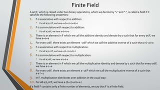 Finite Field
A set F, which is closed under two binary operations, which we denote by "+" and "⋅", is called a field if it
satisfies the following properties:
1. F is associative with respect to addition:
• For all a,b,c∈F, we have a+(b+c)=(a+b)+c
2. F is commutative with respect to addition:
• For all a,b∈F, we have a+b=b+a
3. There is an element in F which we call the additive identity and denote by 0 such that for every a∈F, we
have a+0=a
4. For every a∈F, there exists an element −a∈F which we call the additive inverse of a such that a+(−a)=0
5. F is associative with respect to multiplication:
• For all a,b,c∈F, we have a⋅(b⋅c)=(a⋅b)⋅c
6. F is commutative with respect to multiplication:
• For all a,b∈F, we have a⋅b=b⋅a
7. There is an element in F which we call the multiplicative identity and denote by 1 such that for every a∈F,
we have a⋅1=a
8. For every a∈F, there exists an element a−1∈F which we call the multiplicative inverse of a such that
a⋅a−1=1
9. In F, multiplication distributes over addition in the usual way:
10. For all a,b,c∈F, we have a⋅(b+c)=a⋅b+a⋅c
If a field F contains only a finite number of elements, we say that F is a finite field.
 