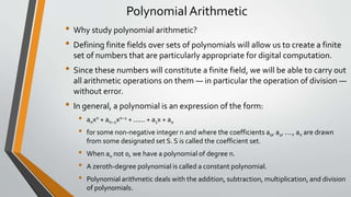 Polynomial Arithmetic
• Why study polynomial arithmetic?
• Defining finite fields over sets of polynomials will allow us to create a finite
set of numbers that are particularly appropriate for digital computation.
• Since these numbers will constitute a finite field, we will be able to carry out
all arithmetic operations on them — in particular the operation of division —
without error.
• In general, a polynomial is an expression of the form:
• anxn + an−1xn−1 + ...... + a1x + a0
• for some non-negative integer n and where the coefficients a0, a1, ...., an are drawn
from some designated set S. S is called the coefficient set.
• When an not 0, we have a polynomial of degree n.
• A zeroth-degree polynomial is called a constant polynomial.
• Polynomial arithmetic deals with the addition, subtraction, multiplication, and division
of polynomials.
 