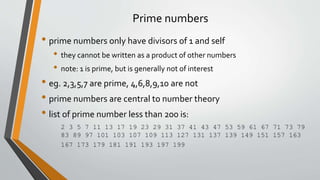 Prime numbers
• prime numbers only have divisors of 1 and self
• they cannot be written as a product of other numbers
• note: 1 is prime, but is generally not of interest
• eg. 2,3,5,7 are prime, 4,6,8,9,10 are not
• prime numbers are central to number theory
• list of prime number less than 200 is:
2 3 5 7 11 13 17 19 23 29 31 37 41 43 47 53 59 61 67 71 73 79
83 89 97 101 103 107 109 113 127 131 137 139 149 151 157 163
167 173 179 181 191 193 197 199
 