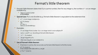 Fermat’s little theorem
• Fermat’s little theorem states that if p is a prime number, then for any integer a, the number a p – a is an integer
multiple of p.
• Here p is a prime number
ap ≡ a (mod p).
• Special Case: If a is not divisible by p, Fermat’s little theorem is equivalent to the statement that
• a p-1 -1 is an integer multiple of p.
• ap-1 ≡ 1 (mod p)
OR
ap-1 % p = 1
Here a is not divisible by p.
• Examples:
• P = an integer Prime number & a = an integer which is not multiple of P
• Let a = 2 and P = 17 . According to Fermat's little theorem
• 2 17 - 1 ≡ 1 mod(17)
• we got 65536 % 17 ≡ 1
• that mean (65536-1) is an multiple of 17
• Use of Fermat’s little theorem
• If we know m is prime, then we can also use Fermats’s little theorem to find the inverse.
• am-1 ≡ 1 (mod m)
If we multiply both sides with a-1, we get
• a-1 ≡ a m-2 (mod m)
 