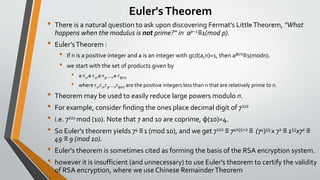 Euler'sTheorem
• There is a natural question to ask upon discovering Fermat's LittleTheorem, "What
happens when the modulus is not prime?“ in ap−1≡1(mod p).
• Euler’sTheorem :
• If n is a positive integer and a is an integer with gcd(a,n)=1, then aφ(n)≡1(modn).
• we start with the set of products given by
• a⋅r1,a⋅r2,a⋅r3,…,a⋅rφ(n)
• where r1,r2,r3,…,rφ(n) are the positive integers less than n that are relatively prime to n.
• Theorem may be used to easily reduce large powers modulo n.
• For example, consider finding the ones place decimal digit of 7222
• i.e. 7222 mod (10). Note that 7 and 10 are coprime, φ(10)=4.
• So Euler's theorem yields 74 ≡1 (mod 10), and we get 7222 ≡ 74x55+2 ≡ (74)55 x 72 ≡ 155x72 ≡
49 ≡ 9 (mod 10).
• Euler's theorem is sometimes cited as forming the basis of the RSA encryption system.
• however it is insufficient (and unnecessary) to use Euler's theorem to certify the validity
of RSA encryption, where we use Chinese RemainderTheorem
 