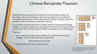 Chinese RemainderTheorem
• States that if one knows the remainders of the Euclidean division of
an integer n by several integers, then one can determine uniquely the
remainder of the division of n by the product of these integers, under the
condition that the divisors are pairwise coprime.
• The Chinese remainder theorem is widely used for computing with large
integers, as it allows replacing a computation for which one knows a bound
on the size of the result by several similar computations on small integers.
• Theorem
• Let m and n be integers where gcd(m,n)=1, and let b and c be any
integers.Then the simultaneous congruences
x≡b(modm)andx≡c(modn)
• have exactly one solution with 0≤x<mn.
Sunzi's original formulation: x ≡ 2 (mod 3) ≡
3 (mod 5) ≡ 2 (mod 7) with the solution x =
23 + 105k where k ∈ ℤ
 
