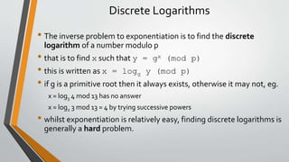 Discrete Logarithms
• The inverse problem to exponentiation is to find the discrete
logarithm of a number modulo p
• that is to find x such that y = gx (mod p)
• this is written as x = logg y (mod p)
• if g is a primitive root then it always exists, otherwise it may not, eg.
x = log3 4 mod 13 has no answer
x = log2 3 mod 13 = 4 by trying successive powers
• whilst exponentiation is relatively easy, finding discrete logarithms is
generally a hard problem.
 