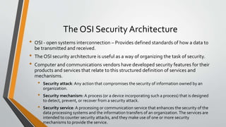 The OSI Security Architecture
• OSI - open systems interconnection – Provides defined standards of how a data to
be transmitted and received.
• The OSI security architecture is useful as a way of organizing the task of security.
• Computer and communications vendors have developed security features for their
products and services that relate to this structured definition of services and
mechanisms.
• Security attack: Any action that compromises the security of information owned by an
organization.
• Security mechanism: A process (or a device incorporating such a process) that is designed
to detect, prevent, or recover from a security attack.
• Security service: A processing or communication service that enhances the security of the
data processing systems and the information transfers of an organization.The services are
intended to counter security attacks, and they make use of one or more security
mechanisms to provide the service.
 