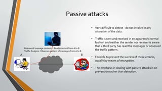 Passive attacks
Release of message contents : Reads content from A to B
Traffic Analysis : Observes pattern of messages from A to B
A B
• Very difficult to detect - do not involve in any
alteration of the data.
• Traffic is sent and received in an apparently normal
fashion and neither the sender nor receiver is aware
that a third party has read the messages or observed
the traffic pattern.
• Feasible to prevent the success of these attacks,
usually by means of encryption.
• The emphasis in dealing with passive attacks is on
prevention rather than detection.
 
