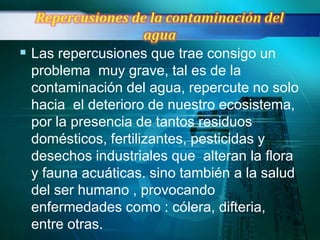  Las repercusiones que trae consigo un
 problema muy grave, tal es de la
 contaminación del agua, repercute no solo
 hacia el deterioro de nuestro ecosistema,
 por la presencia de tantos residuos
 domésticos, fertilizantes, pesticidas y
 desechos industriales que alteran la flora
 y fauna acuáticas. sino también a la salud
 del ser humano , provocando
 enfermedades como : cólera, difteria,
 entre otras.
 