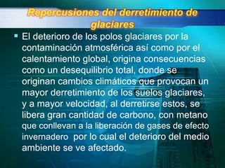  El deterioro de los polos glaciares por la
  contaminación atmosférica así como por el
  calentamiento global, origina consecuencias
  como un desequilibrio total, donde se
  originan cambios climáticos que provocan un
  mayor derretimiento de los suelos glaciares,
  y a mayor velocidad, al derretirse estos, se
  libera gran cantidad de carbono, con metano
  que conllevan a la liberación de gases de efecto
  invernadero por lo cual el deterioro del medio
  ambiente se ve afectado.
 