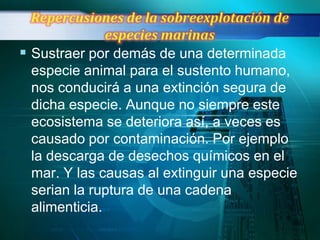  Sustraer por demás de una determinada
 especie animal para el sustento humano,
 nos conducirá a una extinción segura de
 dicha especie. Aunque no siempre este
 ecosistema se deteriora así, a veces es
 causado por contaminación. Por ejemplo
 la descarga de desechos químicos en el
 mar. Y las causas al extinguir una especie
 serian la ruptura de una cadena
 alimenticia.
 