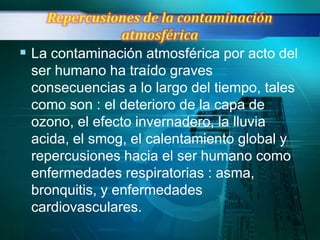  La contaminación atmosférica por acto del
 ser humano ha traído graves
 consecuencias a lo largo del tiempo, tales
 como son : el deterioro de la capa de
 ozono, el efecto invernadero, la lluvia
 acida, el smog, el calentamiento global y
 repercusiones hacia el ser humano como
 enfermedades respiratorias : asma,
 bronquitis, y enfermedades
 cardiovasculares.
 