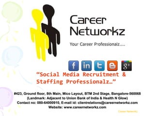 “Social Media Recruitment &
             Staffing Professionalz…”
#423, Ground floor, 8th Main, Mico Layout, BTM 2nd Stage, Bangalore-560068
        (Landmark: Adjacent to Union Bank of India & Health N Glow)
  Contact no: 080-64000910, E-mail id: clientrelations@careernetworkz.com
                     Website: www.careernetworkz.com
                                                            Career Networkz
 