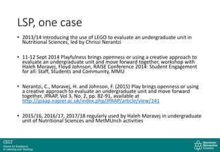 LSP, one case
• 2013/14 introducing the use of LEGO to evaluate an undergraduate unit in
Nutritional Sciences, led by Chrissi Nerantzi
• 11-12 Sept 2014 Playfulness brings openness or using a creative approach to
evaluate an undergraduate unit and move forward together, workshop with
Haleh Moravej, Floyd Johnson, RAISE Conference 2014: Student Engagement
for all: Staff, Students and Community, MMU
• Nerantzi, C., Moravej, H. and Johnson, F. (2015) Play brings openness or using
a creative approach to evaluate an undergraduate unit and move forward
together, JPAAP, Vol 3, No. 2, pp. 82-91, available at
http://jpaap.napier.ac.uk/index.php/JPAAP/article/view/141
• 2015/16, 2016/17, 2017/18 regularly used by Haleh Moravej in undergraduate
unit of Nutritional Sciences and MetMUnch activities
 