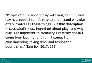 “People often associate play with laughter, fun, and
having a good time. It’s easy to understand why play
often involves all these things. But that description
misses what’s most important about play- and why
play is so important to creativity. Creativity doesn’t
come from laughter and fun: It comes from
experimenting, taking risks, and testing the
boundaries.” (Resnick, 2017, 128)
 