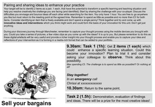 Sell your bargains
Pairing and sharing ideas to enhance your practice
Your target will be to identify 2 items as a pair, 1 each, that have the potential to transform a specific learning and teaching situation and
help you resolve creatively the challenge you are facing (and identified). Start by sharing the challenge with your co-player. Discuss the
difficulties you envisage and bounce ideas off each other while searching for the item. You only have 1 hour. You are free to go anywhere
you like but must return to the meeting point at the agreed time. Remember to spend as little as possible and no more than £3 for both
items. Consider identifying an item that is freely available and don’t spend a single penny! Think together and try and come up with
innovative ideas and interventions which you think might work and could form the basis of your innovation for this unit. Don’t get just
anything.
During your discovery journey through Manchester, remember to capture your thought process using the mobile devices you brought with
you. Could you take a series of pictures, a few video clips as you come up with the ideas? It is up to you. But please remember to do this as
these digital artefacts will be very useful and provide a richer insight into your thought process and enable you to capture your idea and
reflections of your intervention as it is forming in a media-rich format that can be added to your portfolio.
Task 2 (1.5h): Demonstration, evaluation of findings
and ideas. There will be a prize for the most creative ideas!
9.30am: Task 1 (1h): Get 2 items (1 each) which
could enhance a specific learning situation. Could this
become your innovation? Plan to trial it and consider
asking your colleague to observe. Think about this
possibility.
Max spending £3. The challenge is to spend as little as possible!!! Or nothing at
all!
Stay together!
In an emergency call
Chrissi at xxxxxxxxxxxxx
10.30am: Return to the same point.
 