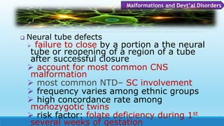  Neural tube defects
 failure to close by a portion a the neural
tube or reopening of a region of a tube
after successful closure
 account for most common CNS
malformation
 most common NTD– SC involvement
 frequency varies among ethnic groups
 high concordance rate among
monozygotic twins
 risk factor: folate deficiency during 1st
several weeks of gestation
Malformations and Devt’al Disorders
 