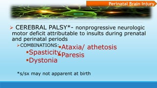  CEREBRAL PALSY*- nonprogressive neurologic
motor deficit attributable to insults during prenatal
and perinatal periods
COMBINATIONS:
Spasticity
Dystonia
Perinatal Brain Injury
Ataxia/ athetosis
Paresis
*s/sx may not apparent at birth
 