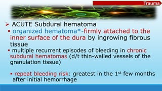 Trauma
 ACUTE Subdural hematoma
 organized hematoma*-firmly attached to the
inner surface of the dura by ingrowing fibrous
tissue
 multiple recurrent episodes of bleeding in chronic
subdural hematomas (d/t thin-walled vessels of the
granulation tissue)
 repeat bleeding risk: greatest in the 1st few months
after initial hemorrhage
 
