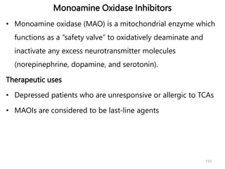 Monoamine Oxidase Inhibitors
• Monoamine oxidase (MAO) is a mitochondrial enzyme which
functions as a “safety valve” to oxidatively deaminate and
inactivate any excess neurotransmitter molecules
(norepinephrine, dopamine, and serotonin).
Therapeutic uses
• Depressed patients who are unresponsive or allergic to TCAs
• MAOIs are considered to be last-line agents
110
 