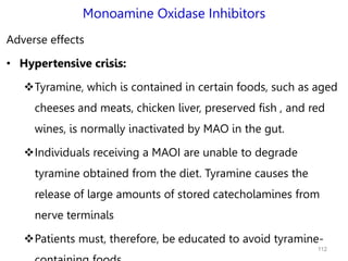 Monoamine Oxidase Inhibitors
Adverse effects
• Hypertensive crisis:
Tyramine, which is contained in certain foods, such as aged
cheeses and meats, chicken liver, preserved fish , and red
wines, is normally inactivated by MAO in the gut.
Individuals receiving a MAOI are unable to degrade
tyramine obtained from the diet. Tyramine causes the
release of large amounts of stored catecholamines from
nerve terminals
Patients must, therefore, be educated to avoid tyramine-
112
 