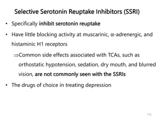 Selective Serotonin Reuptake Inhibitors (SSRI)
• Specifically inhibit serotonin reuptake
• Have little blocking activity at muscarinic, α-adrenergic, and
histaminic H1 receptors
Common side effects associated with TCAs, such as
orthostatic hypotension, sedation, dry mouth, and blurred
vision, are not commonly seen with the SSRIs
• The drugs of choice in treating depression
113
 