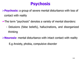 Psychosis
Psychosis: a group of severe mental disturbance with loss of
contact with reality
The term "psychosis" denotes a variety of mental disorders:
- Delusions (false beliefs), hallucinations, and disorganized
thinking
Neurosis- mental disturbance with intact contact with reality
E.g Anxiety, phobia, compulsive disorder
118
 